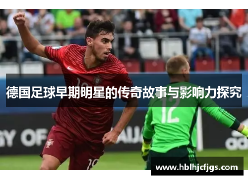 德国足球早期明星的传奇故事与影响力探究