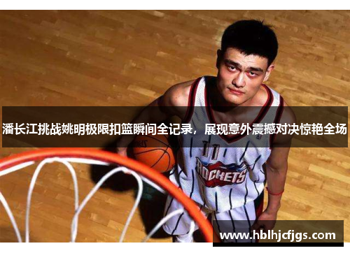潘长江挑战姚明极限扣篮瞬间全记录，展现意外震撼对决惊艳全场