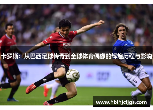卡罗斯：从巴西足球传奇到全球体育偶像的辉煌历程与影响