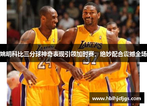 姚明科比三分球神奇表现引领加时赛，绝妙配合震撼全场