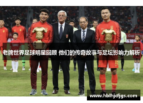 老牌世界足球明星回顾 他们的传奇故事与足坛影响力解析