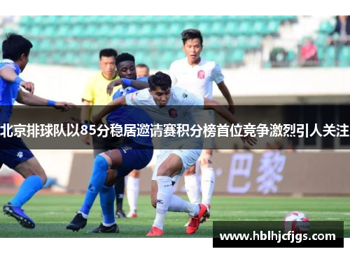 北京排球队以85分稳居邀请赛积分榜首位竞争激烈引人关注